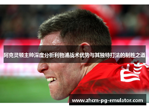 阿克灵顿主帅深度分析利物浦战术优势与其独特打法的制胜之道 阿克灵顿主帅深度分析利物浦战术优势与其独特打法的制胜之道