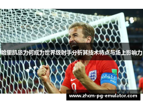 哈里凯恩为何成为世界级射手分析其技术特点与场上影响力