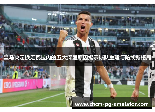 皇马决定换走瓦拉内的五大深层原因揭示球队重建与防线新格局