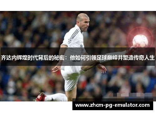 齐达内辉煌时代背后的秘密：他如何引领足球巅峰并塑造传奇人生