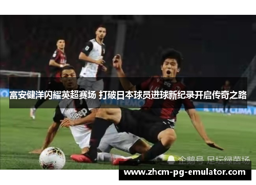 富安健洋闪耀英超赛场 打破日本球员进球新纪录开启传奇之路 富安健洋闪耀英超赛场 打破日本球员进球新纪录开启传奇之路