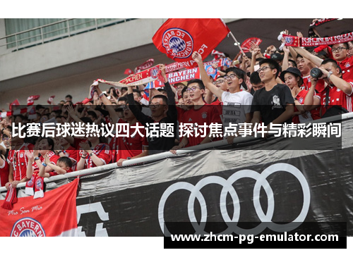 比赛后球迷热议四大话题 探讨焦点事件与精彩瞬间