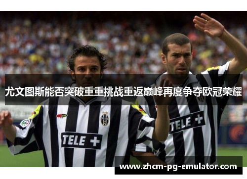 尤文图斯能否突破重重挑战重返巅峰再度争夺欧冠荣耀