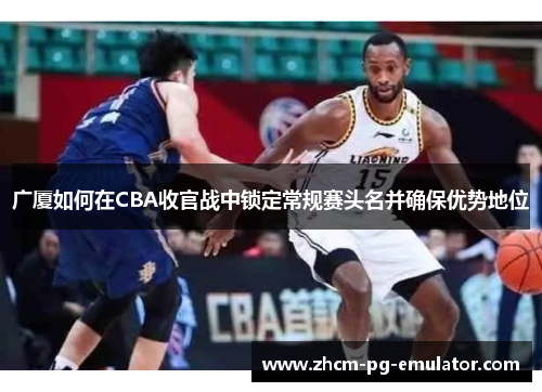 广厦如何在CBA收官战中锁定常规赛头名并确保优势地位 广厦如何在CBA收官战中锁定常规赛头名并确保优势地位