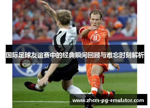 国际足球友谊赛中的经典瞬间回顾与难忘时刻解析 国际足球友谊赛中的经典瞬间回顾与难忘时刻解析