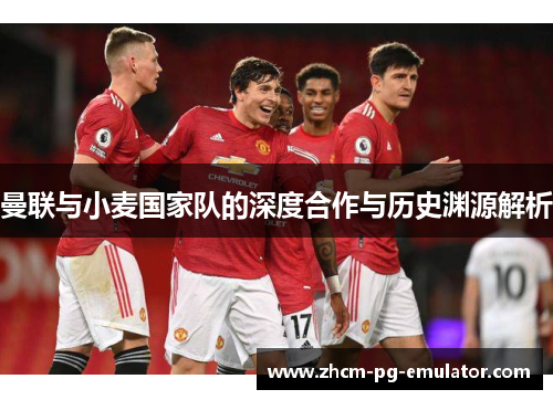 曼联与小麦国家队的深度合作与历史渊源解析 曼联与小麦国家队的深度合作与历史渊源解析