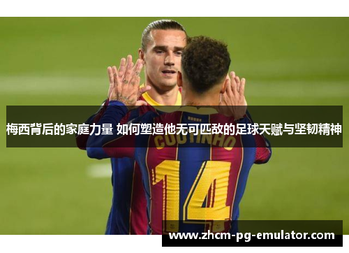 梅西背后的家庭力量 如何塑造他无可匹敌的足球天赋与坚韧精神