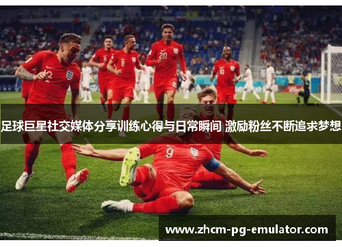 足球巨星社交媒体分享训练心得与日常瞬间 激励粉丝不断追求梦想