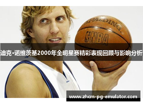 迪克·诺维茨基2000年全明星赛精彩表现回顾与影响分析