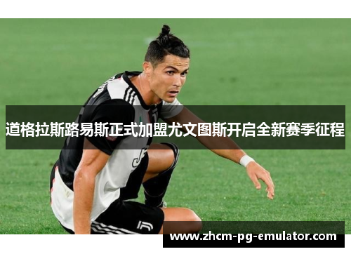 道格拉斯路易斯正式加盟尤文图斯开启全新赛季征程