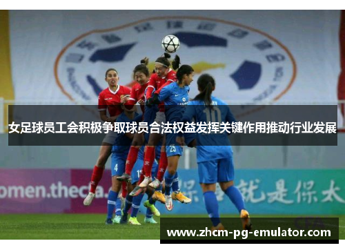 女足球员工会积极争取球员合法权益发挥关键作用推动行业发展 女足球员工会积极争取球员合法权益发挥关键作用推动行业发展