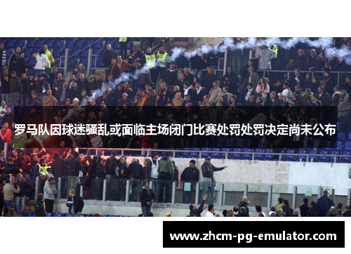 罗马队因球迷骚乱或面临主场闭门比赛处罚处罚决定尚未公布 罗马队因球迷骚乱或面临主场闭门比赛处罚处罚决定尚未公布